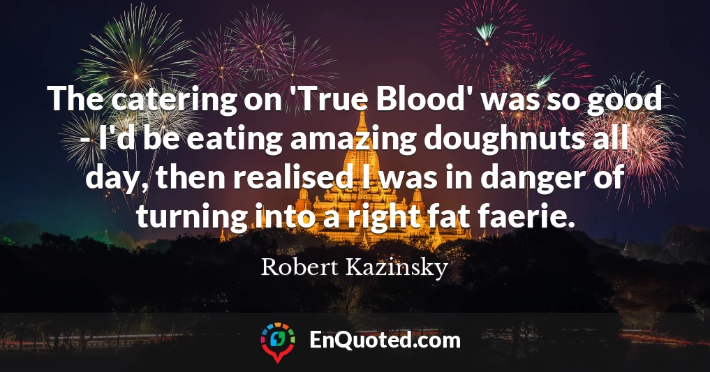 The catering on 'True Blood' was so good - I'd be eating amazing doughnuts all day, then realised I was in danger of turning into a right fat faerie.