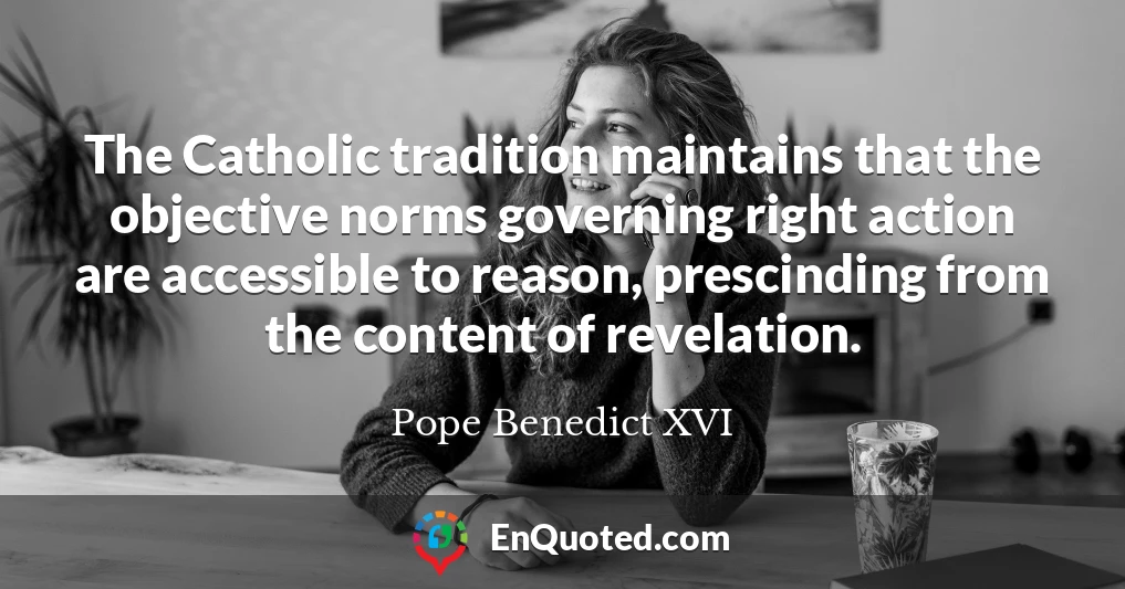 The Catholic tradition maintains that the objective norms governing right action are accessible to reason, prescinding from the content of revelation.