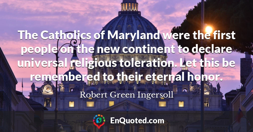 The Catholics of Maryland were the first people on the new continent to declare universal religious toleration. Let this be remembered to their eternal honor.