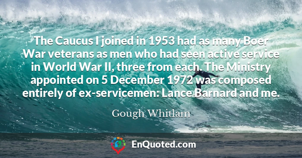 The Caucus I joined in 1953 had as many Boer War veterans as men who had seen active service in World War II, three from each. The Ministry appointed on 5 December 1972 was composed entirely of ex-servicemen: Lance Barnard and me.