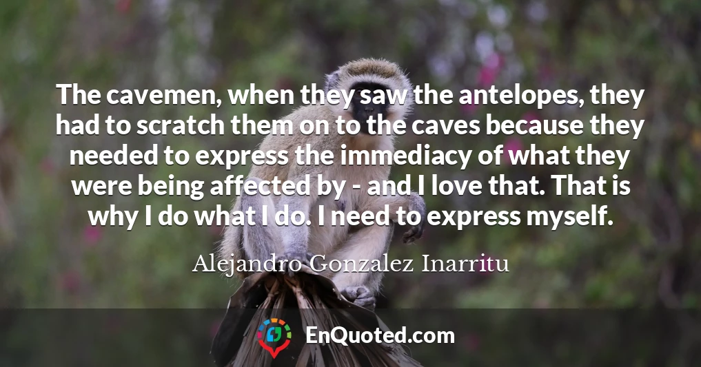 The cavemen, when they saw the antelopes, they had to scratch them on to the caves because they needed to express the immediacy of what they were being affected by - and I love that. That is why I do what I do. I need to express myself.