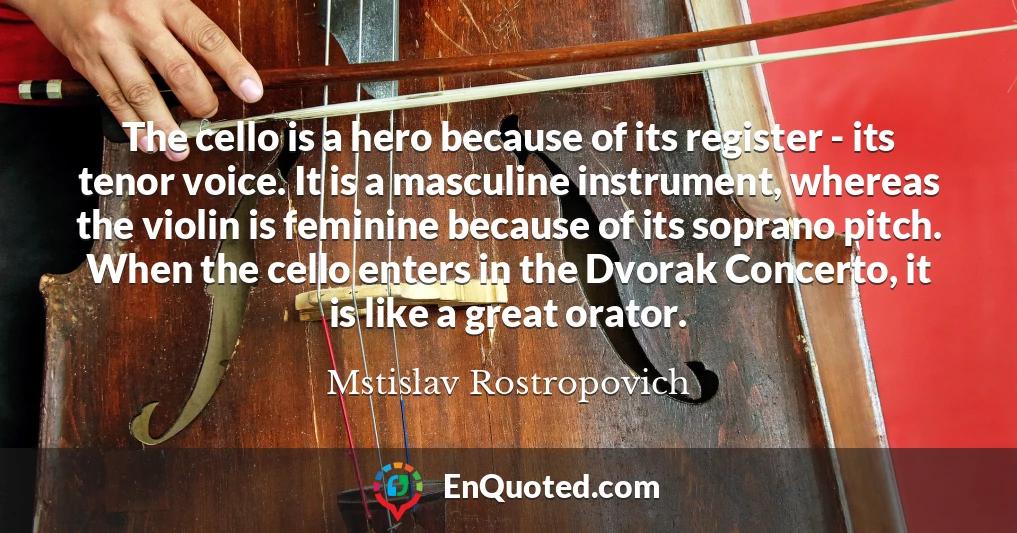 The cello is a hero because of its register - its tenor voice. It is a masculine instrument, whereas the violin is feminine because of its soprano pitch. When the cello enters in the Dvorak Concerto, it is like a great orator.