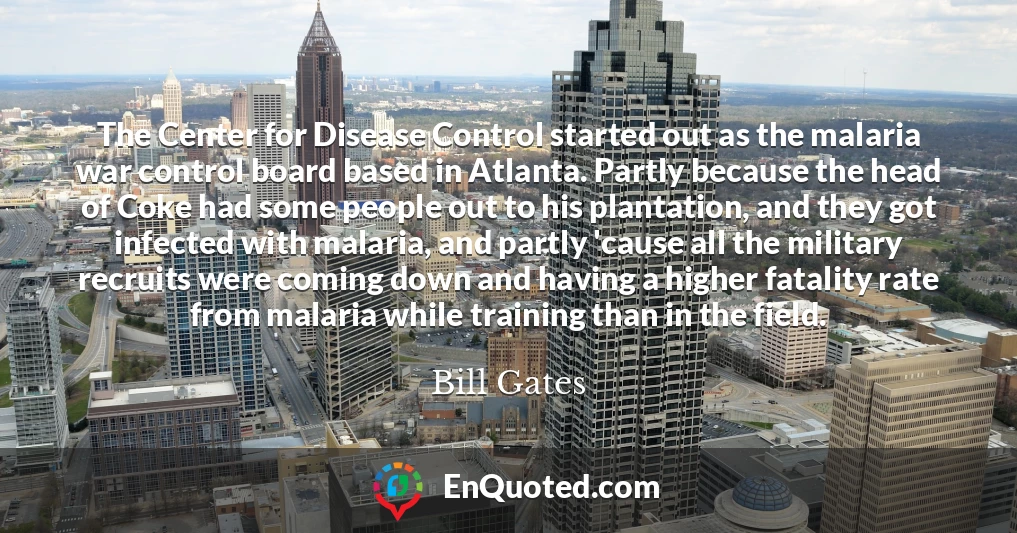 The Center for Disease Control started out as the malaria war control board based in Atlanta. Partly because the head of Coke had some people out to his plantation, and they got infected with malaria, and partly 'cause all the military recruits were coming down and having a higher fatality rate from malaria while training than in the field.