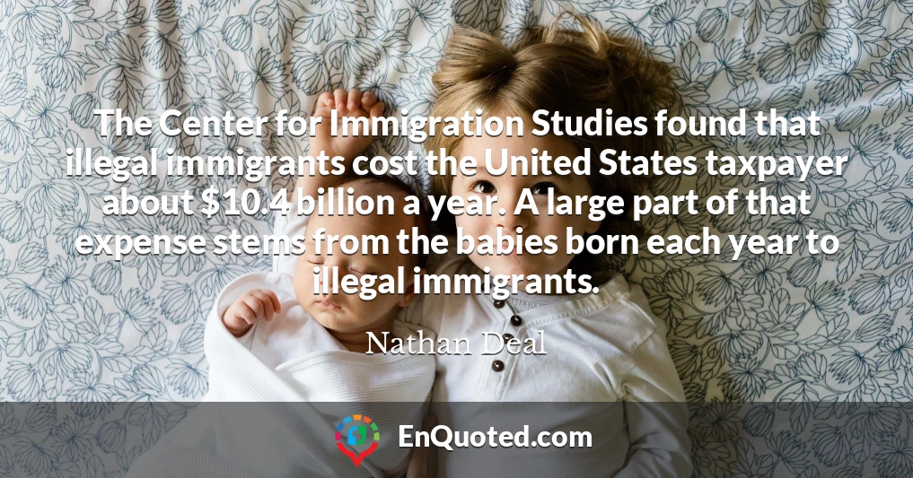 The Center for Immigration Studies found that illegal immigrants cost the United States taxpayer about $10.4 billion a year. A large part of that expense stems from the babies born each year to illegal immigrants.