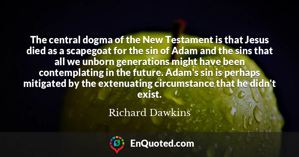 The central dogma of the New Testament is that Jesus died as a scapegoat for the sin of Adam and the sins that all we unborn generations might have been contemplating in the future. Adam's sin is perhaps mitigated by the extenuating circumstance that he didn't exist.