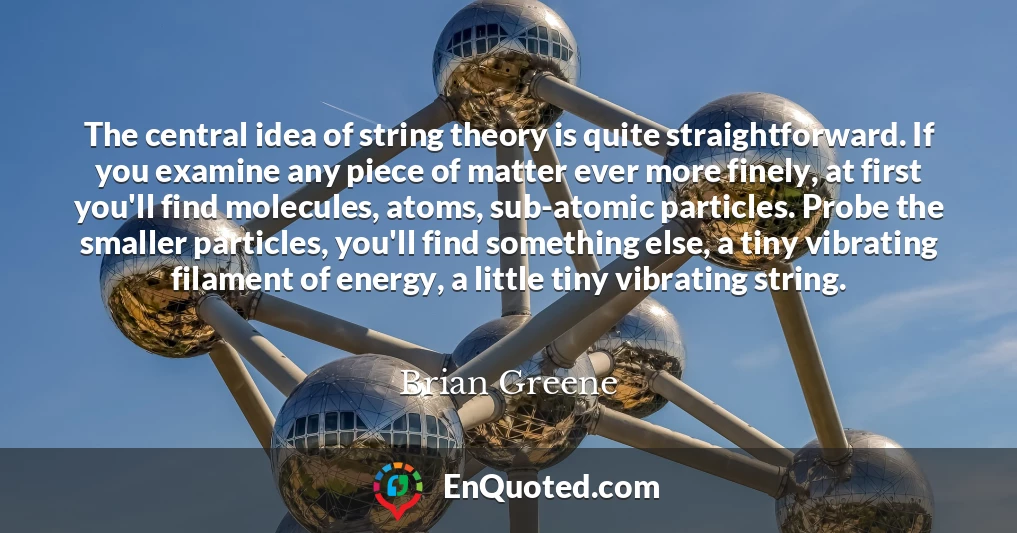 The central idea of string theory is quite straightforward. If you examine any piece of matter ever more finely, at first you'll find molecules, atoms, sub-atomic particles. Probe the smaller particles, you'll find something else, a tiny vibrating filament of energy, a little tiny vibrating string.