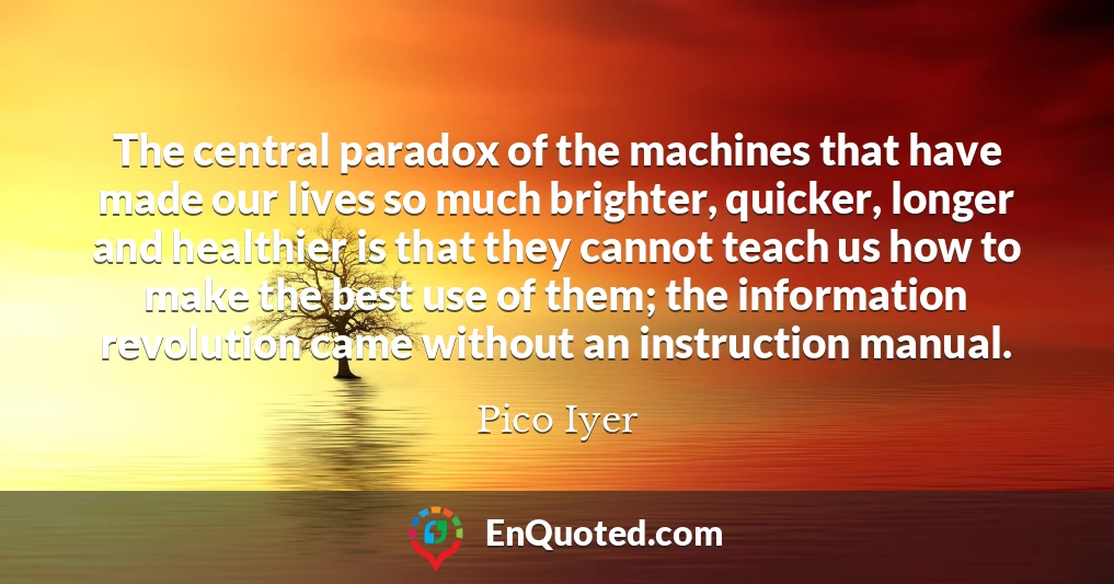 The central paradox of the machines that have made our lives so much brighter, quicker, longer and healthier is that they cannot teach us how to make the best use of them; the information revolution came without an instruction manual.