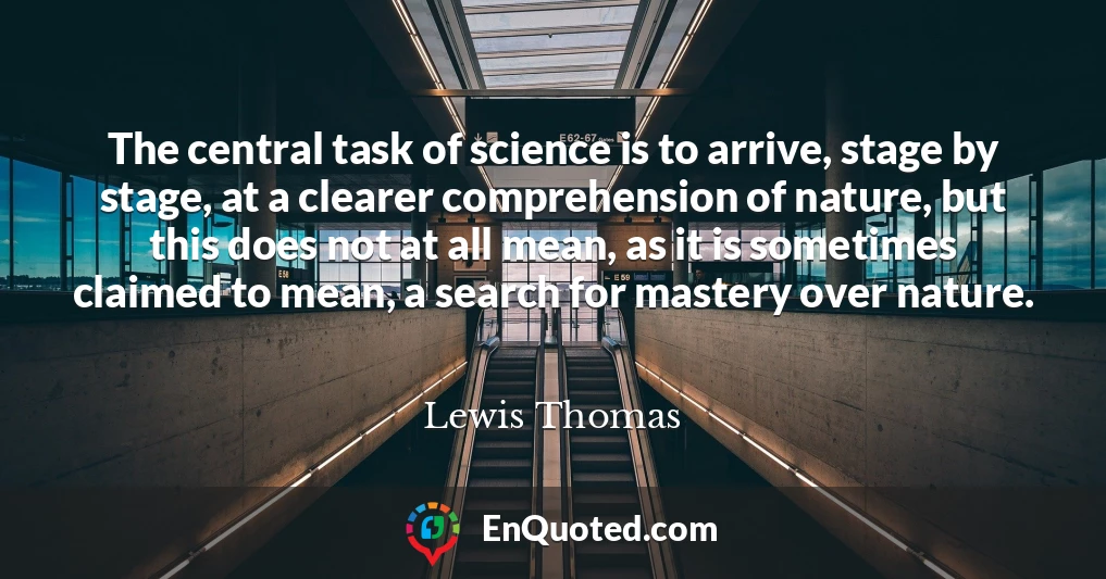 The central task of science is to arrive, stage by stage, at a clearer comprehension of nature, but this does not at all mean, as it is sometimes claimed to mean, a search for mastery over nature.