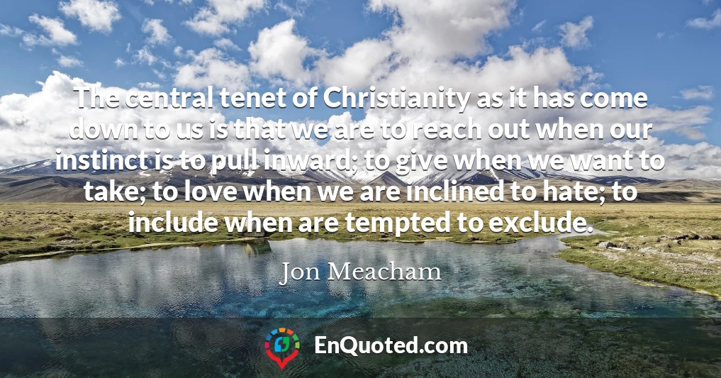 The central tenet of Christianity as it has come down to us is that we are to reach out when our instinct is to pull inward; to give when we want to take; to love when we are inclined to hate; to include when are tempted to exclude.