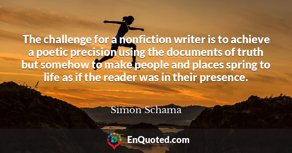 The challenge for a nonfiction writer is to achieve a poetic precision using the documents of truth but somehow to make people and places spring to life as if the reader was in their presence.