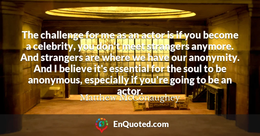 The challenge for me as an actor is if you become a celebrity, you don't meet strangers anymore. And strangers are where we have our anonymity. And I believe it's essential for the soul to be anonymous, especially if you're going to be an actor.