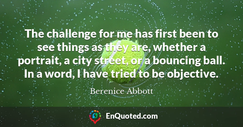 The challenge for me has first been to see things as they are, whether a portrait, a city street, or a bouncing ball. In a word, I have tried to be objective.