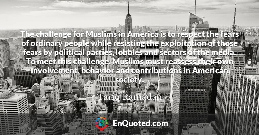 The challenge for Muslims in America is to respect the fears of ordinary people while resisting the exploitation of those fears by political parties, lobbies and sectors of the media. To meet this challenge, Muslims must reassess their own involvement, behavior and contributions in American society.