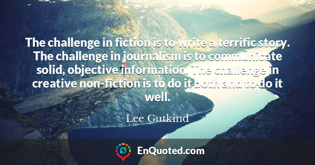 The challenge in fiction is to write a terrific story. The challenge in journalism is to communicate solid, objective information. The challenge in creative non-fiction is to do it both and to do it well.