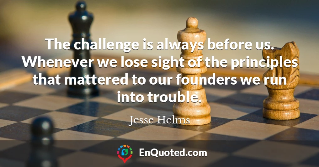 The challenge is always before us. Whenever we lose sight of the principles that mattered to our founders we run into trouble.