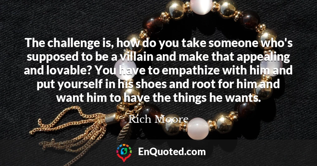 The challenge is, how do you take someone who's supposed to be a villain and make that appealing and lovable? You have to empathize with him and put yourself in his shoes and root for him and want him to have the things he wants.