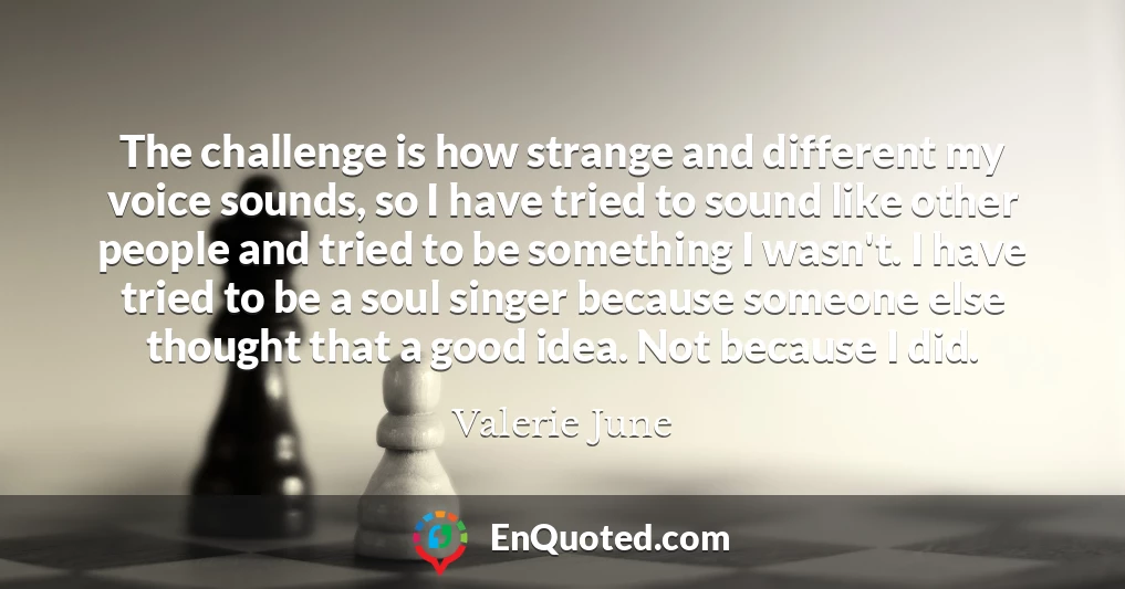 The challenge is how strange and different my voice sounds, so I have tried to sound like other people and tried to be something I wasn't. I have tried to be a soul singer because someone else thought that a good idea. Not because I did.