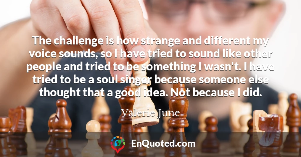 The challenge is how strange and different my voice sounds, so I have tried to sound like other people and tried to be something I wasn't. I have tried to be a soul singer because someone else thought that a good idea. Not because I did.