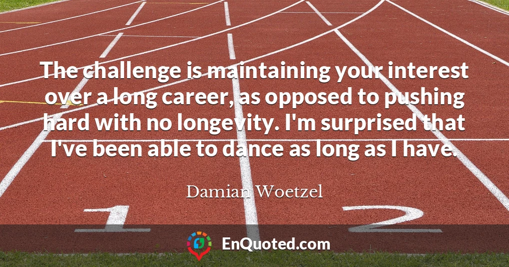 The challenge is maintaining your interest over a long career, as opposed to pushing hard with no longevity. I'm surprised that I've been able to dance as long as I have.
