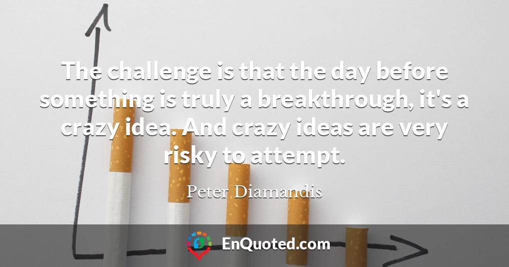 The challenge is that the day before something is truly a breakthrough, it's a crazy idea. And crazy ideas are very risky to attempt.