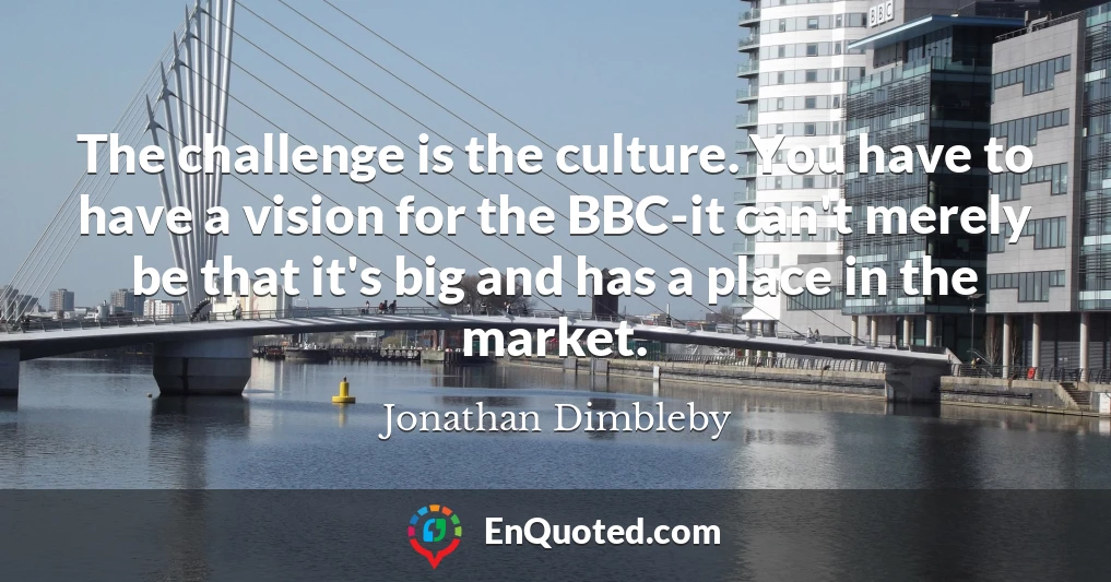 The challenge is the culture. You have to have a vision for the BBC-it can't merely be that it's big and has a place in the market.