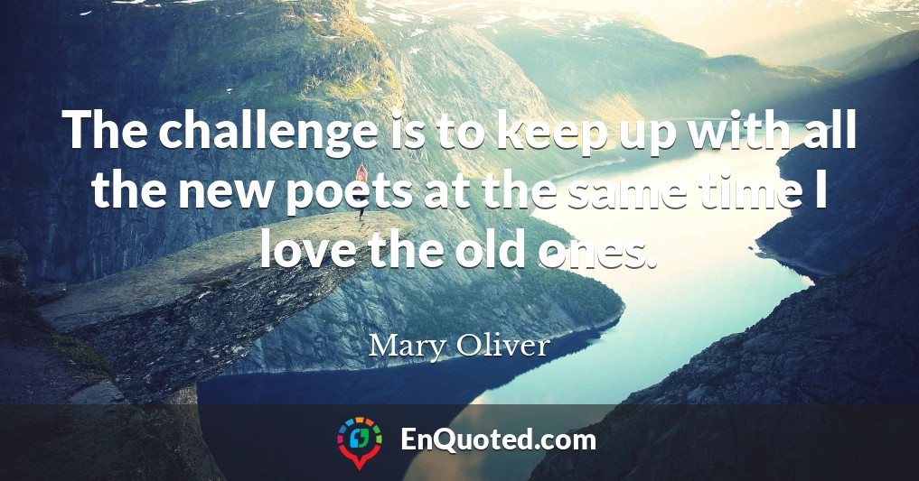The challenge is to keep up with all the new poets at the same time I love the old ones.