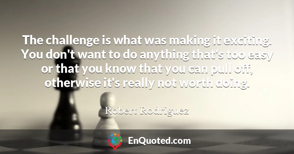 The challenge is what was making it exciting. You don't want to do anything that's too easy or that you know that you can pull off, otherwise it's really not worth doing.