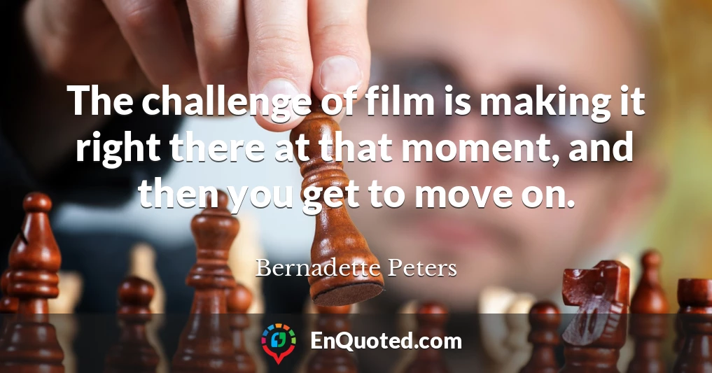 The challenge of film is making it right there at that moment, and then you get to move on.