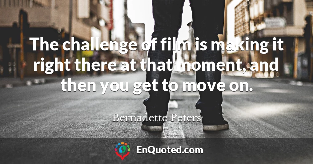 The challenge of film is making it right there at that moment, and then you get to move on.