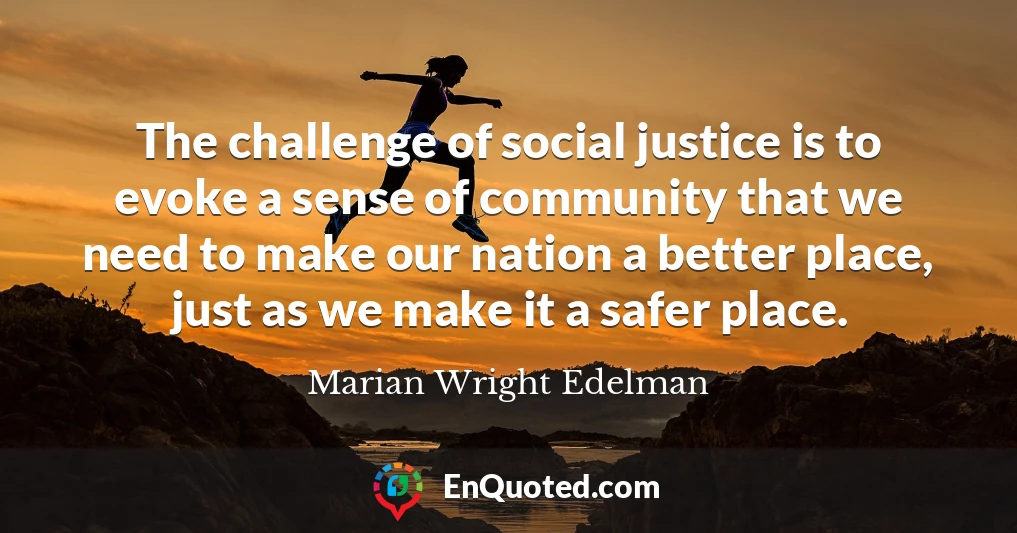 The challenge of social justice is to evoke a sense of community that we need to make our nation a better place, just as we make it a safer place.