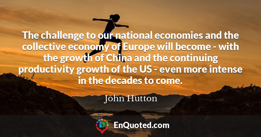 The challenge to our national economies and the collective economy of Europe will become - with the growth of China and the continuing productivity growth of the US - even more intense in the decades to come.
