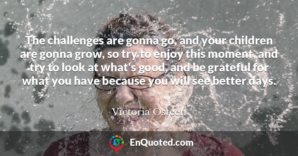 The challenges are gonna go, and your children are gonna grow, so try to enjoy this moment, and try to look at what's good, and be grateful for what you have because you will see better days.