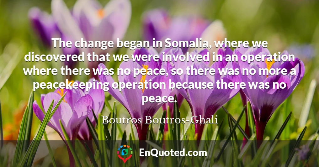 The change began in Somalia, where we discovered that we were involved in an operation where there was no peace, so there was no more a peacekeeping operation because there was no peace.