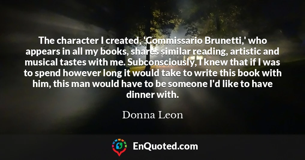 The character I created, 'Commissario Brunetti,' who appears in all my books, shares similar reading, artistic and musical tastes with me. Subconsciously, I knew that if I was to spend however long it would take to write this book with him, this man would have to be someone I'd like to have dinner with.