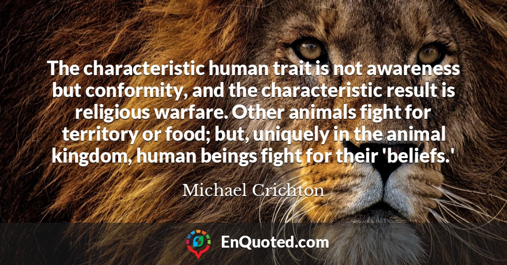 The characteristic human trait is not awareness but conformity, and the characteristic result is religious warfare. Other animals fight for territory or food; but, uniquely in the animal kingdom, human beings fight for their 'beliefs.'