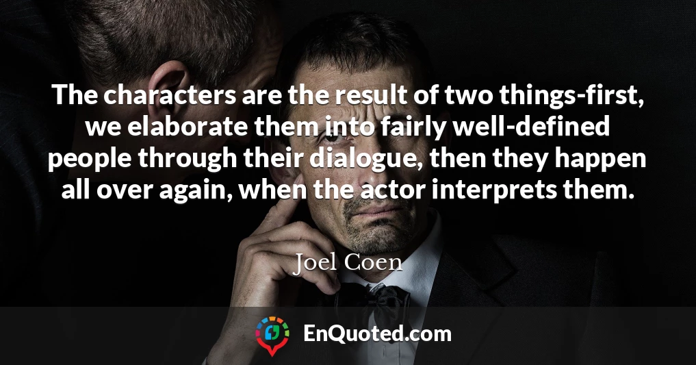 The characters are the result of two things-first, we elaborate them into fairly well-defined people through their dialogue, then they happen all over again, when the actor interprets them.