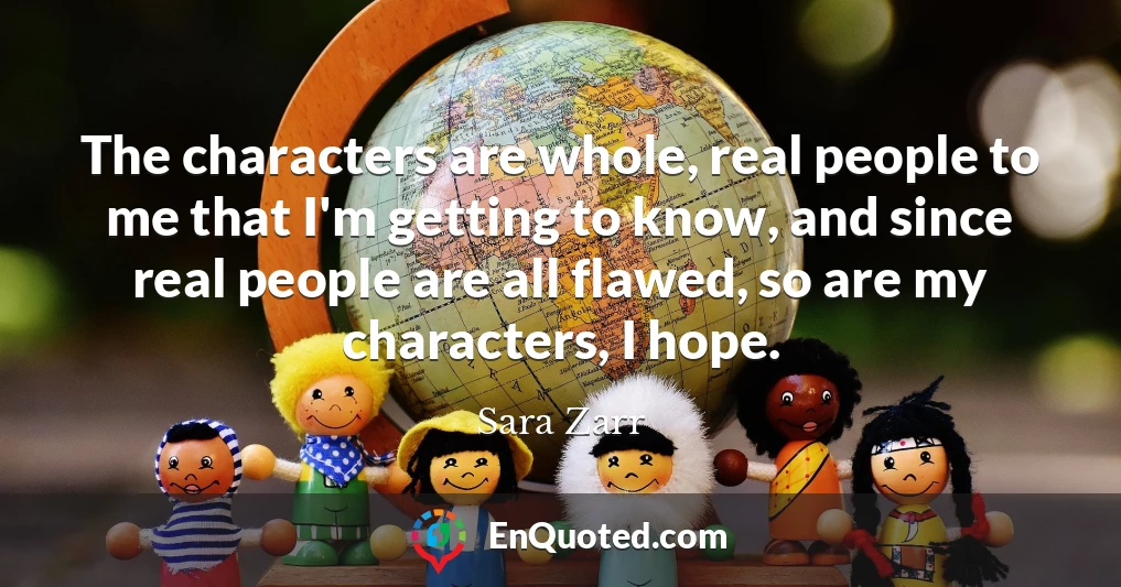 The characters are whole, real people to me that I'm getting to know, and since real people are all flawed, so are my characters, I hope.