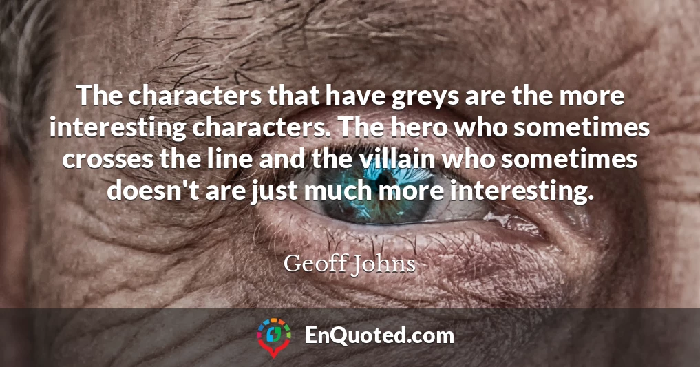 The characters that have greys are the more interesting characters. The hero who sometimes crosses the line and the villain who sometimes doesn't are just much more interesting.