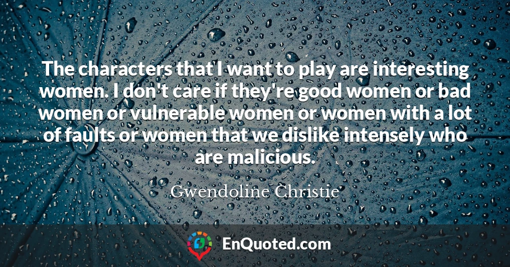 The characters that I want to play are interesting women. I don't care if they're good women or bad women or vulnerable women or women with a lot of faults or women that we dislike intensely who are malicious.