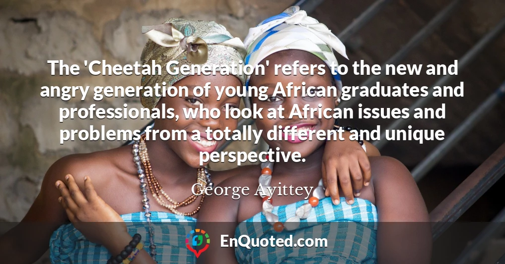 The 'Cheetah Generation' refers to the new and angry generation of young African graduates and professionals, who look at African issues and problems from a totally different and unique perspective.