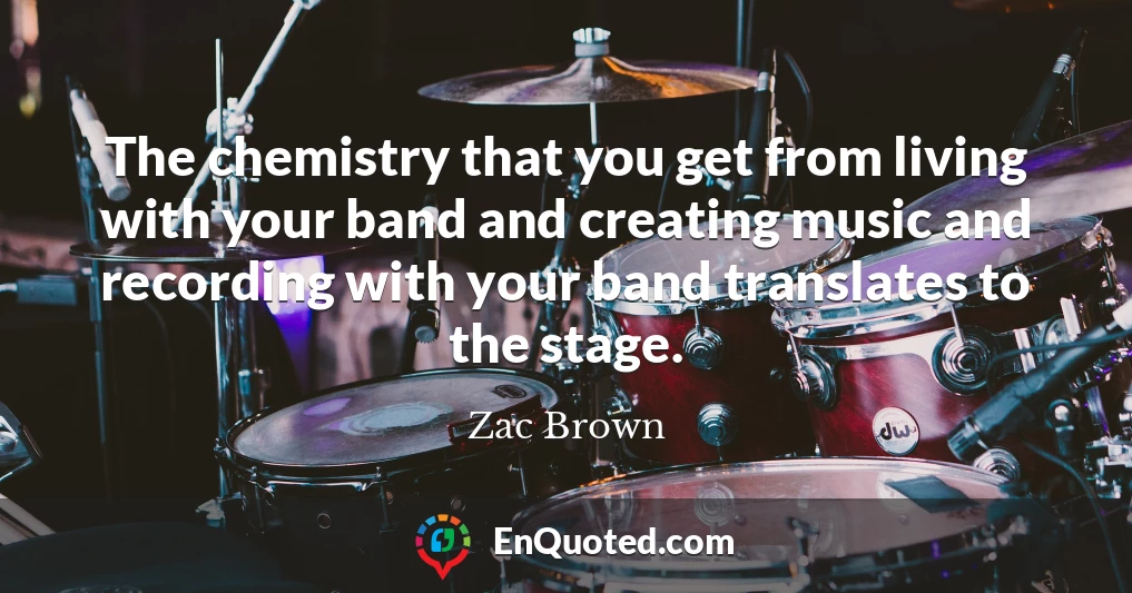 The chemistry that you get from living with your band and creating music and recording with your band translates to the stage.
