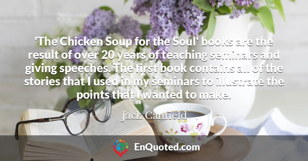 'The Chicken Soup for the Soul' books are the result of over 20 years of teaching seminars and giving speeches. The first book contains all of the stories that I used in my seminars to illustrate the points that I wanted to make.