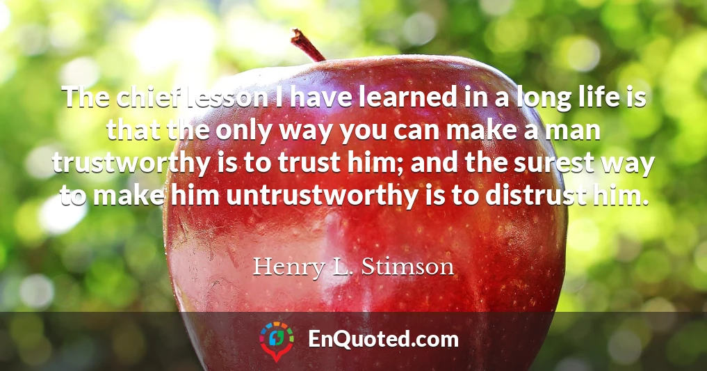 The chief lesson I have learned in a long life is that the only way you can make a man trustworthy is to trust him; and the surest way to make him untrustworthy is to distrust him.