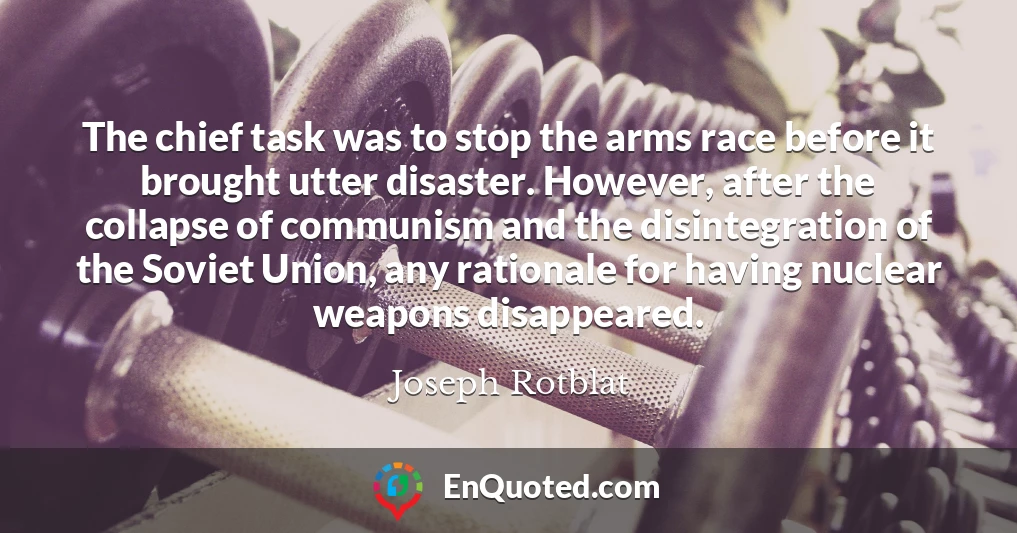 The chief task was to stop the arms race before it brought utter disaster. However, after the collapse of communism and the disintegration of the Soviet Union, any rationale for having nuclear weapons disappeared.