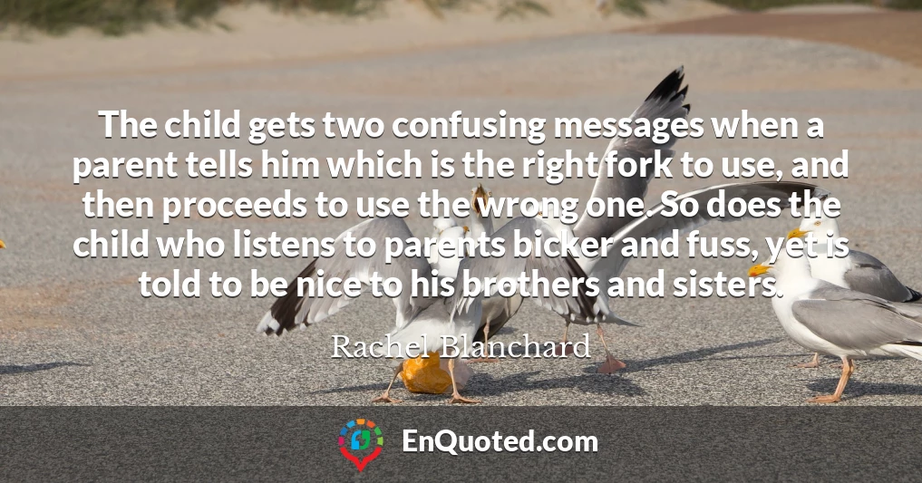 The child gets two confusing messages when a parent tells him which is the right fork to use, and then proceeds to use the wrong one. So does the child who listens to parents bicker and fuss, yet is told to be nice to his brothers and sisters.