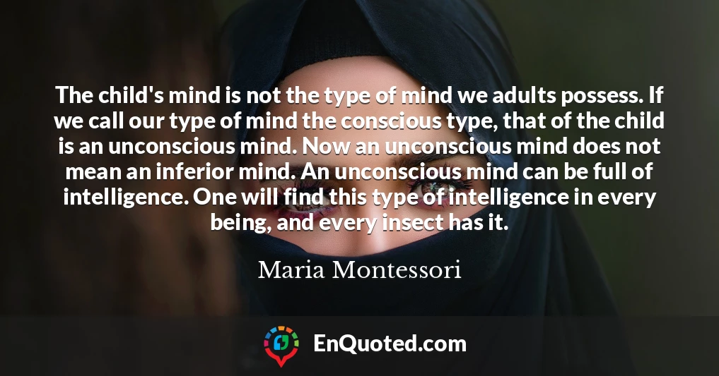 The child's mind is not the type of mind we adults possess. If we call our type of mind the conscious type, that of the child is an unconscious mind. Now an unconscious mind does not mean an inferior mind. An unconscious mind can be full of intelligence. One will find this type of intelligence in every being, and every insect has it.