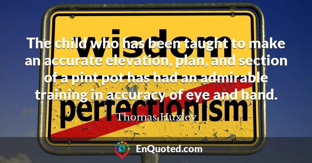 The child who has been taught to make an accurate elevation, plan, and section of a pint pot has had an admirable training in accuracy of eye and hand.