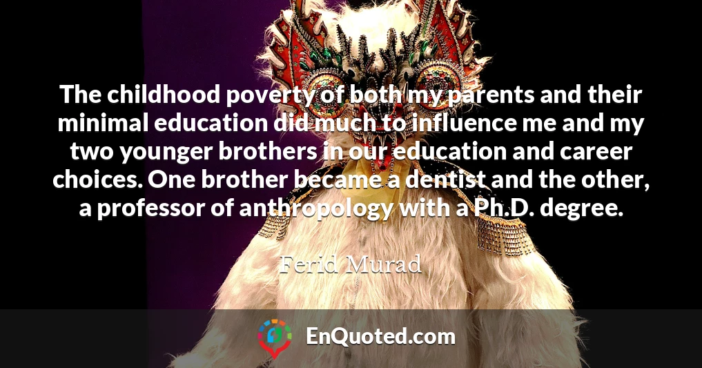 The childhood poverty of both my parents and their minimal education did much to influence me and my two younger brothers in our education and career choices. One brother became a dentist and the other, a professor of anthropology with a Ph.D. degree.