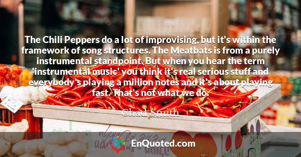 The Chili Peppers do a lot of improvising, but it's within the framework of song structures. The Meatbats is from a purely instrumental standpoint. But when you hear the term 'instrumental music' you think it's real serious stuff and everybody's playing a million notes and it's about playing fast. That's not what we do.