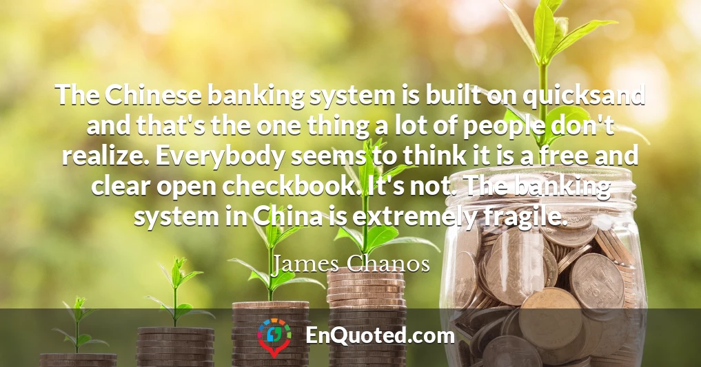 The Chinese banking system is built on quicksand and that's the one thing a lot of people don't realize. Everybody seems to think it is a free and clear open checkbook. It's not. The banking system in China is extremely fragile.
